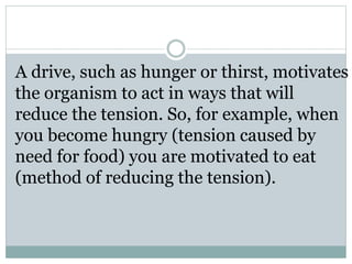 A drive, such as hunger or thirst, motivates
the organism to act in ways that will
reduce the tension. So, for example, when
you become hungry (tension caused by
need for food) you are motivated to eat
(method of reducing the tension).