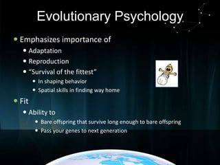 Evolutionary Psychology
 Emphasizes importance of
 Adaptation
 Reproduction
 “Survival of the fittest”
 In shaping behavior
 Spatial skills in finding way home

 Fit
 Ability to
 Bare offspring that survive long enough to bare offspring
 Pass your genes to next generation

 
