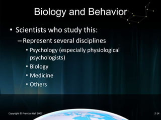 Biology and Behavior
• Scientists who study this:
– Represent several disciplines
• Psychology (especially physiological
psychologists)
• Biology
• Medicine
• Others

Copyright © Prentice Hall 2007

2-14

 