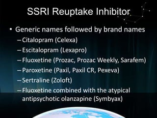 SSRI Reuptake Inhibitor
• Generic names followed by brand names
– Citalopram (Celexa)
– Escitalopram (Lexapro)
– Fluoxetine (Prozac, Prozac Weekly, Sarafem)
– Paroxetine (Paxil, Paxil CR, Pexeva)
– Sertraline (Zoloft)
– Fluoxetine combined with the atypical
antipsychotic olanzapine (Symbyax)

 