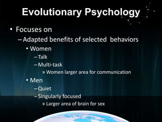 Evolutionary Psychology
• Focuses on
– Adapted benefits of selected behaviors
• Women
– Talk
– Multi-task
» Women larger area for communication

• Men
– Quiet
– Singularly focused
» Larger area of brain for sex

 