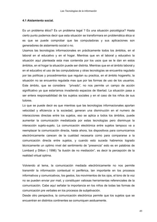 Las Tecnologías de la Información

4.1 Aislamiento social.
Es un problema ético? Es un problema legal ? Es una situación psicológica? Hasta
cierto punto podemos decir que esta situación se transformara en problemática ética si
es que se puede comprobar que las computadoras y sus aplicaciones son
generadores de aislamiento social o no.
Usamos las tecnologías informacionales en prácticamente todos los ámbitos, en el
laboral en el educativo y en el hogar. Mientras que en el laboral y educativo la
situación aquí planteada esta mas contenida por los usos que se le dan en estos
ámbitos, en el hogar la situación puede ser distinta. Mientras que en el ámbito laboral y
en el educativo el uso de las computadoras y otras tecnologías se encuentra regulado
por las políticas y procedimientos que regulan su practica, en el ámbito hogareño, la
situación no se encuentra regulada mas que por las formas de uso de los usuarios.
Este ámbito, que se considera

“privado”, no nos permite un campo de acción

significativo ya que estaríamos invadiendo espacios de libertad. La situación pasa a
ser entera responsabilidad de los sujetos sociales y en el caso de los niños de sus
tutores.
Lo que se puede decir es que mientras que las tecnologías informacionales aportan
velocidad y eficiencia a la sociedad, generan una disminución en el numero de
interacciones directas entre los sujetos, eso se aplica a todos los ámbitos, puede
aumentar la comunicación mediatizada por estas tecnologías pero disminuye la
interacción sujeto-sujeto. La comunicación electrónica entre sujetos tampoco va a
reemplazar la comunicación directa, hasta ahora, los dispositivos para comunicarnos
electrónicamente carecen de la cualidad necesaria como para compararse a la
comunicación directa entre sujetos, y cuando esto suceda habremos logrado
técnicamente un optimo nivel del sentimiento de “presencia” esto es en palabras de
Lombard y Ditton ( 1996) “la ilusión de no mediación”, es decir la percepción de la
realidad virtual optima.
Volviendo al tema, la comunicación mediada electrónicamente no nos permite
transmitir la información contextual ni periférica, tan importante en los procesos
informativos y comunicativos, los gestos, los movimientos de los ojos, el tono de la voz
no se pueden enviar por mail, y constituyen valiosas herramientas referenciales de la
comunicación. Cabe aquí señalar la importancia en los niños de todas las formas de
comunicación pre verbales en los procesos de subjetivación.
Desde otro perspectiva, la comunicación electrónica permite que los sujetos que se
encuentran en distintos continentes se comuniquen asiduamente.

49

 