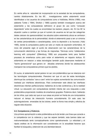 C. Ruggeroni

En veinte años la velocidad de incorporación en la sociedad de las computadoras,
cambio drásticamente. En los 80’,

investigaciones sobre aislamiento social

identificaban a los usuarios de computadoras como a hobbistas, Michie (1980), mas
adelante Turkle ( 1984), Shotton ( 1989) quienes también investigaron acerca del
aislamiento y las computadoras definieron al grupo de uso como “computer
dependants” entre los cuales se encontraban los kackers, players, etc. En los 90’ la
situación vuelve a cambiar ya que el numero de usuarios es tal que las categorías
dadas carecen de operacionalidad, los estudios sobre aislamiento ahora se centraron
en las características de la personalidad, donde el aislamiento pasa a ser un síntoma
de ciertas personalidades o caracteropatias, como la depresión o la neurosis ( Katz
1995), donde la computadora podría ser solo un medio de expresión sintomático. Al
inicio del presente siglo el punto de observación son las características de la
comunicación electrónica y las formas de mejorarlas. Técnicas como “collaborative
learning with computers” (Dillemburg 1999) son propuestas tanto para facilitar
procesos de enseñanza como para evitar el aislamiento en espacio áulicos. El
aislamiento en relacion a estas tecnologías también pudo observarse mediante el
“bache generacional” que genero en

décadas anteriores donde los adolescentes

manejaron las computadoras primero que los adultos.
En suma, el aislamiento social parece no ser una problemática que se relaciona con
las tecnologías computacionales. Pareciera ser que el uso de estas tecnologías
disminuye los contactos “cara a cara” entre los sujetos aumentando las comunicación
mediada por interfaces electrónicas. Para contrarrestar este efecto las interfaces
electrónicas intentan perfeccionarse, hablamos de la tele conferencia y de la realidad
virtual. La educación con computadoras también intenta dar una respuesta a esta
problemática proponiendo modelos de enseñanza grupales. Podemos decir, hablando
de los niños, que cada vez que en sus casas se ponen en frente de una computadora
reducen el tiempo de interacción humana concretamente. En este caso las
autorregulaciones emanadas de los tutores, serán la forma mas simple y efectiva de
regular esta situación.
4.2. Competencia y Violencia.
Una primera aproximación a esta problemática es la de tender una línea que conecte a
la competencia con la violencia y que las separe también, esta barrera debe ser
instrumentalizada tanto conceptualmente como operativamente. La velocidad y el
rápido análisis de la información son considerados en la actualidad factores que
facilitan la búsqueda y obtención de una identidad laboral.
50

 