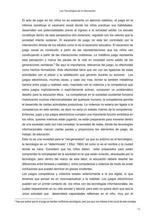 Las Tecnologías de la Información

El acto de jugar en los niños no es solamente un ejercicio catártico, el juego en la
infancia constituye el escenario social donde los niños practican sus habilidades,
desarrollan sus potencialidades previo al ingreso a la sociedad adulta. La escuela
constituye dentro de esta perspectiva otro escenario, regulado con los valores que la
sociedad intenta sostener. El escenario de juego no esta tan controlado por la
intervención directa de los adultos como lo es el escenario educativo. El escenario de
juego social es construido a partir de las representaciones que los niños van
construyendo a partir de las interacciones cotidianas. La metáfora juego representa
esta percepción y marca las pautas de la vida en sociedad como adulto de las
generaciones venideras.5 De aquí la importancia, relevancia del juego, su efectividad
como hechos formadores. Esta efectividad tiene que ver con las ligaduras de estas
actividades con el placer y la satisfacción que generan durante su accionar.

Los

juegos electrónicos, muchas veces, y cada vez mas, borran la también metafórica
barrera entre juego y realidad, esto, mezclado con la violencia y la competencia que
estos juegos implícitamente o explícitamente activan, componen un problemático
desafío para la educación ética. La competencia en la sociedad occidental funciona
motorizando muchas intencionalidades del quehacer humano, la competencia permite
el desarrollo de ciertas actividades productivas. La violencia no estaría tan ligada a la
competencia en este sentido, es decir no seria un estadio intenso de la competencia.
Entonces, jugar y los juegos electrónicos cumplen una importante función simbólica en
los niños, quienes mientras están jugando, se están preparando para moverse dentro
de una sociedad cada vez mas compleja: la sociedad de redes, donde las tecnologías
informacionales marcan ciertas pautas y proporciona los elementos de juego, de
trabajo, de educación.
Este no es una novedad para la “net-generation” ya que su entorno es el tecnológico,
la tecnología es un “determinado” ( Ellul, 1964) tal como lo es el nombre o la ciudad
donde se nace. Considero que los niños deben

estar preparados para poder

comprender la complejidad de la sociedad en la que están viviendo, atravesada por la
tecnología, pero dentro del marco de esta labor, la educación deberá reseñar las
diferencias entre fantasía y realidad y entre competencia y violencia de modo de evitar
confusiones que pueden terminar en graves incidentes.
Los juegos competitivos y violentos existen anteriormente a la era digital, lo que
tenemos que pensar es en reconceptualizar a la realidad. Los juegos electrónicos
pueden ser un primer contacto de los niños con las tecnologías informacionales, las
cuales reaparecerán en su vida escolar y laboral, pero esto no quiere decir que sea la
única actividad que
5

desarrollará capacidades reflexivas en el niño, muy por el

Hay que aclarar que en el juego se tramitan conflictivas psicológicas, pero que aquí nos interesa la faz social de esta compleja
51

 