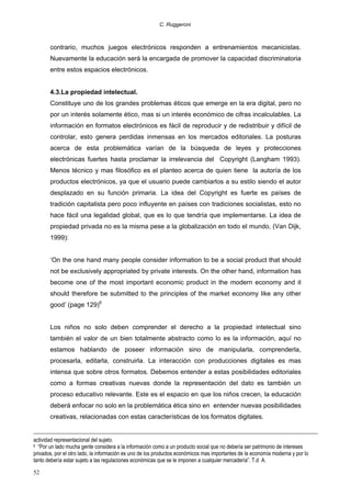 C. Ruggeroni

contrario, muchos juegos electrónicos responden a entrenamientos mecanicistas.
Nuevamente la educación será la encargada de promover la capacidad discriminatoria
entre estos espacios electrónicos.
4.3.La propiedad intelectual.
Constituye uno de los grandes problemas éticos que emerge en la era digital, pero no
por un interés solamente ético, mas si un interés económico de cifras incalculables. La
información en formatos electrónicos es fácil de reproducir y de redistribuir y difícil de
controlar, esto genera perdidas inmensas en los mercados editoriales. La posturas
acerca de esta problemática varían de la búsqueda de leyes y protecciones
electrónicas fuertes hasta proclamar la irrelevancia del Copyright (Langham 1993).
Menos técnico y mas filosófico es el planteo acerca de quien tiene la autoría de los
productos electrónicos, ya que el usuario puede cambiarlos a su estilo siendo el autor
desplazado en su función primaria. La idea del Copyright es fuerte es países de
tradición capitalista pero poco influyente en países con tradiciones socialistas, esto no
hace fácil una legalidad global, que es lo que tendría que implementarse. La idea de
propiedad privada no es la misma pese a la globalización en todo el mundo, (Van Dijk,
1999):
‘On the one hand many people consider information to be a social product that should
not be exclusively appropriated by private interests. On the other hand, information has
become one of the most important economic product in the modern economy and it
should therefore be submitted to the principles of the market economy like any other
good’ (page 129)6
Los niños no solo deben comprender el derecho a la propiedad intelectual sino
también el valor de un bien totalmente abstracto como lo es la información, aquí no
estamos hablando de poseer información sino de manipularla, comprenderla,
procesarla, editarla, construirla. La interacción con producciones digitales es mas
intensa que sobre otros formatos. Debemos entender a estas posibilidades editoriales
como a formas creativas nuevas donde la representación del dato es también un
proceso educativo relevante. Este es el espacio en que los niños crecen, la educación
deberá enfocar no solo en la problemática ética sino en entender nuevas posibilidades
creativas, relacionadas con estas características de los formatos digitales.
actividad representacional del sujeto.
“Por un lado mucha gente considera a la información como a un producto social que no debería ser patrimonio de intereses
privados, por el otro lado, la información es uno de los productos económicos mas importantes de la economía moderna y por lo
tanto debería estar sujeto a las regulaciones económicas que se le imponen a cualquier mercadería”. T.d A.

6

52

 