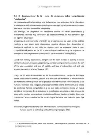 Las Tecnologías de la Información

4.4. El desplazamiento de la

toma de decisiones sobre computadoras

“inteligentes”.
La inteligencia artificial constituye una de las ramas mas polémicas de la informática,
la inteligencia artificial intenta digitalizar los procesos lógicos del pensamiento humano,
este es un concepto reducido de inteligencia!
Sin embargo, los programas de inteligencia artificial se hallan desarrollados y
funcionando a niveles muy sofisticados de labores humanas, los mas conocidos son
los agentes o tutores de
programas de entrenamiento y también los programas que se usan en los ámbitos
médicos y que sirven para diagnosticar cuadros clínicos. Los desarrollos en
Inteligencia Artificial no han sido tan rápidos como se esperaba, dada la gran
complejidad del pensar, en los 80’ la interacción entre el hombre y los programas de
inteligencia artificial generaron preocupación, parafraseando a Michie (1980):
‘Apart from military applications, dangers can be seen in loss of stability in social
control mechanism, increasing dependency and decreasing comprehension on the part
of the user population and loss of stability and loss of independent will and vital
impetus by mankind at large.’ (pagina 141)
Luego de 20 años de desarrollos en IA, la situación cambia, ya que la tecnología
tiende a reducirse en tamaño, gracias a la evolución del hardware, la miniaturización
del hardware permite pensar en un proceso de simbiótizacion entre hardware y ser
humano, dentro de esta perspectiva la responsabilidad estaría dentro del nuevo estado
de existencia hombre-computadora ( si es que esta asimilación denota un nuevo
sentido de conciencia). En la actualidad la investigación se enfoca en este proceso de
integración, muchas veces visto en producciones fílmicas de ciencia ficción. Pero este
proceso de “antropomorfización de la tecnología” reclama mas reflexión. (Van Dijk
1999):
‘In humanizing their relationship with information and communication technologies,
humans submit to technology without knowing it’ (pagina 215)7

7

En el proceso de humanizar nuestra relacion con la información y las tecnologías de la comunicación , los humanos nos a la

tecnología sin aun conocerla”.

53

 