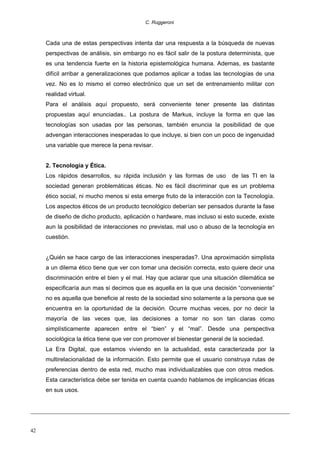 C. Ruggeroni

Cada una de estas perspectivas intenta dar una respuesta a la búsqueda de nuevas
perspectivas de análisis, sin embargo no es fácil salir de la postura determinista, que
es una tendencia fuerte en la historia epistemológica humana. Ademas, es bastante
difícil arribar a generalizaciones que podamos aplicar a todas las tecnologías de una
vez. No es lo mismo el correo electrónico que un set de entrenamiento militar con
realidad virtual.
Para el análisis aquí propuesto, será conveniente tener presente las distintas
propuestas aquí enunciadas.. La postura de Markus, incluye la forma en que las
tecnologías son usadas por las personas, también enuncia la posibilidad de que
advengan interacciones inesperadas lo que incluye, si bien con un poco de ingenuidad
una variable que merece la pena revisar.
2. Tecnología y Ética.
Los rápidos desarrollos, su rápida inclusión y las formas de uso

de las TI en la

sociedad generan problemáticas éticas. No es fácil discriminar que es un problema
ético social, ni mucho menos si esta emerge fruto de la interacción con la Tecnología.
Los aspectos éticos de un producto tecnológico deberían ser pensados durante la fase
de diseño de dicho producto, aplicación o hardware, mas incluso si esto sucede, existe
aun la posibilidad de interacciones no previstas, mal uso o abuso de la tecnología en
cuestión.
¿Quién se hace cargo de las interacciones inesperadas?. Una aproximación simplista
a un dilema ético tiene que ver con tomar una decisión correcta, esto quiere decir una
discriminación entre el bien y el mal. Hay que aclarar que una situación dilemática se
especificaría aun mas si decimos que es aquella en la que una decisión “conveniente”
no es aquella que beneficie al resto de la sociedad sino solamente a la persona que se
encuentra en la oportunidad de la decisión. Ocurre muchas veces, por no decir la
mayoría de las veces que, las decisiones a tomar no son tan claras como
simplísticamente aparecen entre el “bien” y el “mal”. Desde una perspectiva
sociológica la ética tiene que ver con promover el bienestar general de la sociedad.
La Era Digital, que estamos viviendo en la actualidad, esta caracterizada por la
multirelacionalidad de la información. Esto permite que el usuario construya rutas de
preferencias dentro de esta red, mucho mas individualizables que con otros medios.
Esta característica debe ser tenida en cuenta cuando hablamos de implicancias éticas
en sus usos.

42

 