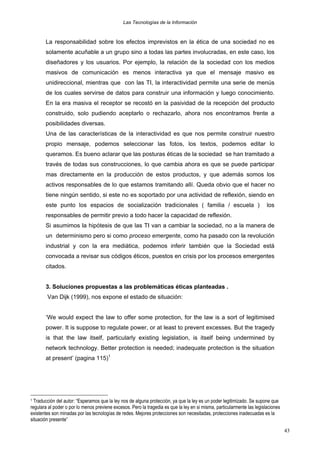 Las Tecnologías de la Información

La responsabilidad sobre los efectos imprevistos en la ética de una sociedad no es
solamente acuñable a un grupo sino a todas las partes involucradas, en este caso, los
diseñadores y los usuarios. Por ejemplo, la relación de la sociedad con los medios
masivos de comunicación es menos interactiva ya que el mensaje masivo es
unidireccional, mientras que con las TI, la interactividad permite una serie de menús
de los cuales servirse de datos para construir una información y luego conocimiento.
En la era masiva el receptor se recostó en la pasividad de la recepción del producto
construido, solo pudiendo aceptarlo o rechazarlo, ahora nos encontramos frente a
posibilidades diversas.
Una de las características de la interactividad es que nos permite construir nuestro
propio mensaje, podemos seleccionar las fotos, los textos, podemos editar lo
queramos. Es bueno aclarar que las posturas éticas de la sociedad se han tramitado a
través de todas sus construcciones, lo que cambia ahora es que se puede participar
mas directamente en la producción de estos productos, y que además somos los
activos responsables de lo que estamos tramitando allí. Queda obvio que el hacer no
tiene ningún sentido, si este no es soportado por una actividad de reflexión, siendo en
este punto los espacios de socialización tradicionales ( familia / escuela )

los

responsables de permitir previo a todo hacer la capacidad de reflexión.
Si asumimos la hipótesis de que las TI van a cambiar la sociedad, no a la manera de
un determinismo pero si como proceso emergente, como ha pasado con la revolución
industrial y con la era mediática, podemos inferir también que la Sociedad está
convocada a revisar sus códigos éticos, puestos en crisis por los procesos emergentes
citados.
3. Soluciones propuestas a las problemáticas éticas planteadas .
Van Dijk (1999), nos expone el estado de situación:
‘We would expect the law to offer some protection, for the law is a sort of legitimised
power. It is suppose to regulate power, or at least to prevent excesses. But the tragedy
is that the law itself, particularly existing legislation, is itself being undermined by
network technology. Better protection is needed; inadequate protection is the situation
at present’ (pagina 115)1

Traducción del autor: “Esperamos que la ley nos de alguna protección, ya que la ley es un poder legitimizado. Se supone que
regulara al poder o por lo menos previene excesos. Pero la tragedia es que la ley en si misma, particularmente las legislaciones
existentes son minadas por las tecnologías de redes. Mejores protecciones son necesitadas, protecciones inadecuadas es la
situación presente”

1

43

 