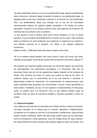 C. Ruggeroni

No toda problemática ética es a la vez una problemática legal, algunas problemáticas
éticas involucran o devienen según la decisión tomada en una problemática legal. La
legalidad está en ese caso, destinada a prevenir la recurrencia de una problemática
ética. Las problemáticas éticas que emergen por el uso de las tecnologías
informacionales carecen de soportes legales apropiados o de medios de control
apropiados. Cuando la ley no dirige la solución ética, esta depende de la decisión del
individual sea una persona o sea un colectivo.
Lo que sucede es que la postura ética pocas veces complace a la vez al interés
personal, el que prevalece lamentablemente la mayoría de las veces. Esta conducta
indica la presencia de otros problemas que anteponen la urgencia de su solución a
una reflexión profunda de la situación, me refiero a por ejemplo problemas
económicos.
Kallman y Grillo ( 1996) desarrollan esta idea en relacion a los niños:
‘All of us address ethical decision with some sense of right and wrong. But many,
specially young people, have had few opportunities to test their convictions’ (pagina 7)2
Se proponen aquí algunas posibles soluciones; las soluciones legales, las soluciones
de autorregulación, las protecciones tecnológicas y la Educación. Otro tipo de
soluciones tienen que ver con las regulaciones legales respecto de los procesos de
diseño. Pero tenemos que tener en cuenta que cuando se trata de los niños, no
podemos esperar que un conocimiento de la ley sea intensivo o suficiente. A
determinados niveles de maduración, los requerimientos de abstraccionismo para
poder interpretar leyes generales, los conocimientos o acceso a leyes especificas no
están dados o facilitados, por eso, sin ser ingenuos ni proteccionistas con este grupo
social, se sugiere aquí a la Educación como la que debería hacerse cargo de
formalizar todos los tipos de soluciones posibles y hacerlas accesibles a todos los
niveles.
3.1. Soluciones legales.
Los problemas para este tipo de soluciones son el factor tiempo y el factor innovación.
Las leyes necesitan de un tiempo para su creación, desarrollo e implementación.
Comparada con la rapidez en que las TI se desarrollan y perfeccionan, algunas leyes
pueden resultar inefectivas. Dentro del plano legal existen leyes que son generales,
como la Constitución y otras específicas, como los códigos éticos de cada profesión,
los cuales difícilmente cubran aspectos del quehacer digital de cada una de ellas. Uno

44

 