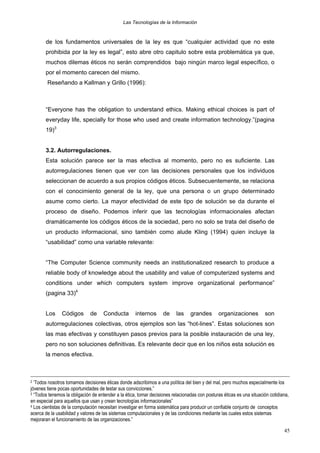Las Tecnologías de la Información

de los fundamentos universales de la ley es que “cualquier actividad que no este
prohibida por la ley es legal”, esto abre otro capitulo sobre esta problemática ya que,
muchos dilemas éticos no serán comprendidos bajo ningún marco legal específico, o
por el momento carecen del mismo.
Reseñando a Kallman y Grillo (1996):

“Everyone has the obligation to understand ethics. Making ethical choices is part of
everyday life, specially for those who used and create information technology.”(pagina
19)3
3.2. Autorregulaciones.
Esta solución parece ser la mas efectiva al momento, pero no es suficiente. Las
autorregulaciones tienen que ver con las decisiones personales que los individuos
seleccionan de acuerdo a sus propios códigos éticos. Subsecuentemente, se relaciona
con el conocimiento general de la ley, que una persona o un grupo determinado
asume como cierto. La mayor efectividad de este tipo de solución se da durante el
proceso de diseño. Podemos inferir que las tecnologías informacionales afectan
dramáticamente los códigos éticos de la sociedad, pero no solo se trata del diseño de
un producto informacional, sino también como alude Kling (1994) quien incluye la
“usabilidad” como una variable relevante:
“The Computer Science community needs an institutionalized research to produce a
reliable body of knowledge about the usability and value of computerized systems and
conditions under which computers system improve organizational performance”
(pagina 33)4
Los

Códigos

de

Conducta

internos

de

las

grandes

organizaciones

son

autorregulaciones colectivas, otros ejemplos son las “hot-lines”. Estas soluciones son
las mas efectivas y constituyen pasos previos para la posible instauración de una ley,
pero no son soluciones definitivas. Es relevante decir que en los niños esta solución es
la menos efectiva.

‘Todos nosotros tomamos decisiones éticas donde adscribimos a una política del bien y del mal, pero muchos especialmente los
jóvenes tiene pocas oportunidades de testar sus convicciones.”
3 “Todos tenemos la obligación de entender a la ética, tomar decisiones relacionadas con posturas éticas es una situación cotidiana,
en especial para aquellos que usan y crean tecnologías informacionales”
4 Los cientistas de la computación necesitan investigar en forma sistemática para producir un confiable conjunto de conceptos
acerca de la usabilidad y valores de las sistemas computacionales y de las condiciones mediante las cuales estos sistemas
mejoraran el funcionamiento de las organizaciones.”
2

45

 