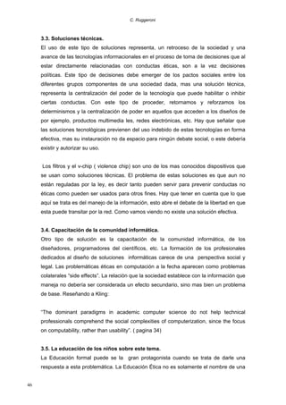 C. Ruggeroni

3.3. Soluciones técnicas.
El uso de este tipo de soluciones representa, un retroceso de la sociedad y una
avance de las tecnologías informacionales en el proceso de toma de decisiones que al
estar directamente relacionadas con conductas éticas, son a la vez decisiones
políticas. Este tipo de decisiones debe emerger de los pactos sociales entre los
diferentes grupos componentes de una sociedad dada, mas una solución técnica,
representa la centralización del poder de la tecnología que puede habilitar o inhibir
ciertas conductas. Con este tipo de proceder, retornamos y reforzamos los
determinismos y la centralización de poder en aquellos que acceden a los diseños de
por ejemplo, productos multimedia les, redes electrónicas, etc. Hay que señalar que
las soluciones tecnológicas previenen del uso indebido de estas tecnologías en forma
efectiva, mas su instauración no da espacio para ningún debate social, o este debería
existir y autorizar su uso.
Los filtros y el v-chip ( violence chip) son uno de los mas conocidos dispositivos que
se usan como soluciones técnicas. El problema de estas soluciones es que aun no
están reguladas por la ley, es decir tanto pueden servir para prevenir conductas no
éticas como pueden ser usados para otros fines. Hay que tener en cuenta que lo que
aquí se trata es del manejo de la información, esto abre el debate de la libertad en que
esta puede transitar por la red. Como vamos viendo no existe una solución efectiva.
3.4. Capacitación de la comunidad informática.
Otro tipo de solución es la capacitación de la comunidad informática, de los
diseñadores, programadores del científicos, etc. La formación de los profesionales
dedicados al diseño de soluciones informáticas carece de una perspectiva social y
legal. Las problemáticas éticas en computación a la fecha aparecen como problemas
colaterales “side effects”. La relación que la sociedad establece con la información que
maneja no debería ser considerada un efecto secundario, sino mas bien un problema
de base. Reseñando a Kling:
“The dominant paradigms in academic computer science do not help technical
professionals comprehend the social complexities of computerization, since the focus
on computability, rather than usability”. ( pagina 34)
3.5. La educación de los niños sobre este tema.
La Educación formal puede se la gran protagonista cuando se trata de darle una
respuesta a esta problemática. La Educación Ética no es solamente el nombre de una
46

 