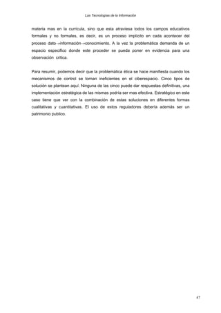 Las Tecnologías de la Información

materia mas en la curricula, sino que esta atraviesa todos los campos educativos
formales y no formales, es decir, es un proceso implícito en cada acontecer del
proceso dato→información→conocimiento. A la vez la problemática demanda de un
espacio especifico donde este proceder se pueda poner en evidencia para una
observación critica.
Para resumir, podemos decir que la problemática ética se hace manifiesta cuando los
mecanismos de control se tornan ineficientes en el ciberespacio. Cinco tipos de
solución se plantean aquí. Ninguna de las cinco puede dar respuestas definitivas, una
implementación estratégica de las mismas podría ser mas efectiva. Estratégico en este
caso tiene que ver con la combinación de estas soluciones en diferentes formas
cualitativas y cuantitativas. El uso de estos reguladores debería además ser un
patrimonio publico.

47

 