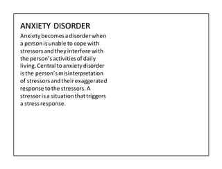 ANXIETY DISORDER
Anxietybecomesadisorderwhen
a personisunable to cope with
stressorsandtheyinterfere with
the person’sactivitiesof daily
living.Central toanxietydisorder
isthe person’smisinterpretation
of stressorsandtheirexaggerated
response tothe stressors.A
stressorisa situationthattriggers
a stressresponse.
 
