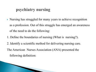 Nursing has struggled for many years to achieve recognition
as a profession. Out of this struggle has emerged an awareness
of the need to do the following:
1. Define the boundaries of nursing (What is nursing?).
2. Identify a scientific method for delivering nursing care.
The American Nurses Association (ANA) presented the
following definition:
 