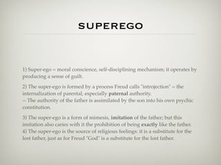 superego


1) Super-ego = moral conscience, self-disciplining mechanism; it operates by
producing a sense of guilt.

2) The super-ego is formed by a process Freud calls "introjection" = the
internalization of parental, especially paternal authority.
-- The authority of the father is assimilated by the son into his own psychic
constitution.

3) The super-ego is a form of mimesis, imitation of the father; but this
imitation also caries with it the prohibition of being exactly like the father.
4) The super-ego is the source of religious feelings: it is a substitute for the
lost father, just as for Freud "God" is a substitute for the lost father.
 