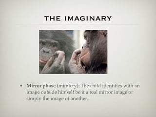 the imaginary




• Mirror phase (mimicry): The child identiﬁes with an
  image outside himself be it a real mirror image or
  simply the image of another.
 