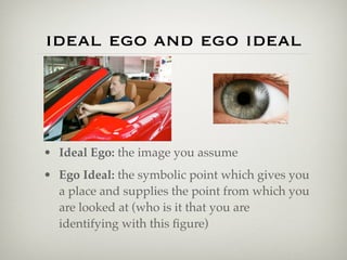 ideal ego and ego ideal




• Ideal Ego: the image you assume
• Ego Ideal: the symbolic point which gives you
  a place and supplies the point from which you
  are looked at (who is it that you are
  identifying with this ﬁgure)
 