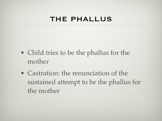 the phallus


• Child tries to be the phallus for the
  mother
• Castration: the renunciation of the
  sustained attempt to be the phallus for
  the mother
 