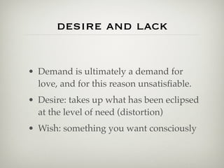 desire and lack


• Demand is ultimately a demand for
  love, and for this reason unsatisﬁable.
• Desire: takes up what has been eclipsed
  at the level of need (distortion)
• Wish: something you want consciously
 