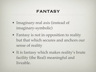 fantasy
• Imaginary-real axis (instead of
  imaginary-symbolic)
• Fantasy is not in opposition to reality
  but that which secures and anchors our
  sense of reality
• It is fantasy which makes reality’s brute
  facility (the Real) meaningful and
  liveable.
 