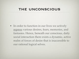 the unconscious


• In order to function in our lives we actively
  repress various desires, fears, memories, and
  fantasies. Hence, beneath our conscious, daily
  social interaction there exists a dynamic, active
  realm of forces of desire that is inaccessible to
  our rational logical selves.
 
