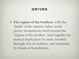drives

• The regime of the brothers: with the
  ‘death’ of the totemic father social
  power reconstitutes itself around the
  ‘regime of the brother’, held together by
  mutual implication in crime, bonded
  through acts of violence, and sustained
  by rituals of humiliation.
 