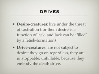 drives

• Desire-creatures: live under the threat
  of castration (for them desire is a
  function of lack, and lack can be ‘ﬁlled’
  by a fetish-formation)
• Drive-creatures: are not subject to
  desire: they go on regardless, they are
  unstoppable, unkillable, because they
  embody the death drive.
 