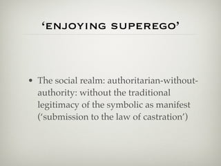 ‘enjoying superego’


• The social realm: authoritarian-without-
  authority: without the traditional
  legitimacy of the symbolic as manifest
  (‘submission to the law of castration’)
 