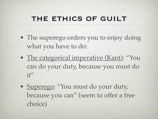 the ethics of guilt
• The superego orders you to enjoy doing
  what you have to do:
• The categorical imperative (Kant): “You
  can do your duty, because you must do
  it”
• Superego: “You must do your duty,
  because you can” (seem to offer a free
  choice)
 