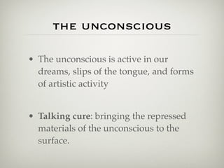 the unconscious

• The unconscious is active in our
  dreams, slips of the tongue, and forms
  of artistic activity


• Talking cure: bringing the repressed
  materials of the unconscious to the
  surface.
 