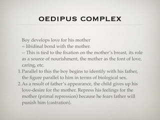 oedipus complex

  Boy develops love for his mother
  = libidinal bond with the mother.
  -- This is tied to the ﬁxation on the mother’s breast, its role
  as a source of nourishment, the mother as the font of love,
  caring, etc.
1.Parallel to this the boy begins to identify with his father,
  the ﬁgure parallel to him in terms of biological sex.
2.As a result of father’s appearance, the child gives up his
  love-desire for the mother. Repress his feelings for the
  mother (primal repression) because he fears father will
  punish him (castration).
 