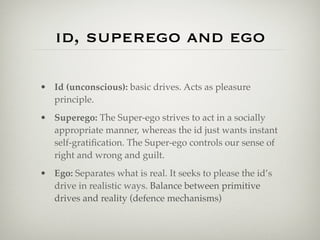 id, superego and ego

• Id (unconscious): basic drives. Acts as pleasure
  principle.
• Superego: The Super-ego strives to act in a socially
  appropriate manner, whereas the id just wants instant
  self-gratiﬁcation. The Super-ego controls our sense of
  right and wrong and guilt.
• Ego: Separates what is real. It seeks to please the id’s
  drive in realistic ways. Balance between primitive
  drives and reality (defence mechanisms)
 