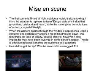 Mise en scene The first scene is filmed at night outside a motel, it also snowing. I think the weather is representative of Depps state of mind at that given time, cold and and harsh, while the motel gives connotations of a sleazy, squalid lifestyle. When the camera zooms through the window it approaches Depp’s costume and deliberately shows a rip on his dressing down, this reinforces the idea of sleazy, squalid lifestyle, however it also implies he may have been involved in some sort of struggle. The rip is effective because it makes the audience ask questions How did he get the rip? Was he involved in a struggle? Ect. 