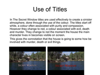 Use of Titles In The Secret Window titles are used effectively to create a sinister atmosphere, done through the use of the colour. The titles start off white, a colour often associated with purity and compassion. However they change to red, a colour associated with evil, death and murder. They change to red the moment the house the main character lives in becomes visible on screen. This gives the connotation that the house is going to some how be involved with murder, death or evil things. 
