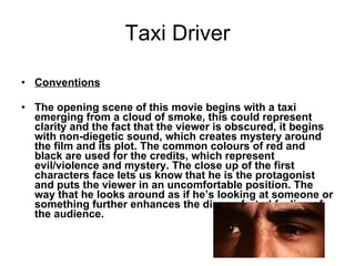 Taxi Driver   Conventions   The opening scene of this movie begins with a taxi emerging from a cloud of smoke, this could represent clarity and the fact that the viewer is obscured, it begins with non-diegetic sound, which creates mystery around the film and its plot. The common colours of red and black are used for the credits, which represent evil/violence and mystery. The close up of the first characters face lets us know that he is the protagonist and puts the viewer in an uncomfortable position. The way that he looks around as if he’s looking at someone or something further enhances the discomforted feeling of the audience.  