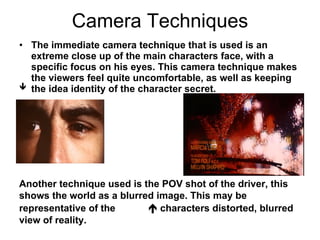Camera Techniques   The immediate camera technique that is used is an extreme close up of the main characters face, with a specific focus on his eyes. This camera technique makes the viewers feel quite uncomfortable, as well as keeping the idea identity of the character secret. Another technique used is the POV shot of the driver, this shows the world as a blurred image. This may be representative of the    characters distorted, blurred view of reality.  