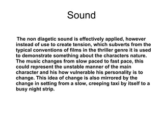 Sound The non diagetic sound is effectively applied, however instead of use to create tension, which subverts from the typical conventions of films in the thriller genre it is used to demonstrate something about the characters nature. The music changes from slow paced to fast pace, this could represent the unstable manner of the main character and his how vulnerable his personality is to change. This idea of change is also mirrored by the change in setting from a slow, creeping taxi by itself to a busy night strip.   
