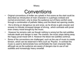 Conventions Original conventions of thriller are upheld in first scene as the start could be described as introduction of main character in a perhaps civilized and normal environment, only to draw the audience out of there comfort zone through a combination of pathetic fallacy and the blood red opening credits. He is driving on dangerous ice and snow, as he drives is gets snowier and snowier to indicate increased danger of driving , which contrasts with jovial even cheery mood brought by the music. However he remains calm as though nothing is wrong but the red subtitles indicate death and danger is near. He crashes, the music stops taking away the happy jovial mood with it. However the blood red subtitles continue. Some of the conventions are challenged, such as the use of music to create tension, which can be observed in films such as ‘Psycho’. In contrast the music is used to demonstrate how comfortable the main character feels, although we as the audience are aware of dangers due to use of red subtitles and increasingly heavy snowfall. Misery 