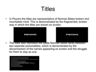 Titles In Psycho the titles are representative of Norman Bates broken and incomplete mind. This is demonstrated by the fragmented, broken way in which the titles are shown on screen. The titles also represent the battle Norman Bates faces between two separate personalities, which is demonstrated by the disconnection of the names appearing on screen and the struggle for them to stay as one. 