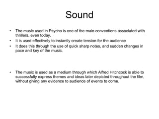 Sound The music used in Psycho is one of the main conventions associated with thrillers, even today. It is used effectively to instantly create tension for the audience It does this through the use of quick sharp notes, and sudden changes in pace and key of the music. The music is used as a medium through which Alfred Hitchcock is able to successfully express themes and ideas later depicted throughout the film, without giving any evidence to audience of events to come. 