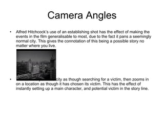 Camera Angles Alfred Hitchcock’s use of an establishing shot has the effect of making the events in the film generalisable to most, due to the fact it pans a seemingly normal city. This gives the connotation of this being a possible story no matter where you live. The camera pans the city as though searching for a victim, then zooms in on a location as though it has chosen its victim. This has the effect of instantly setting up a main character, and potential victim in the story line. 