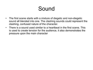 Sound The first scene starts with a mixture of diegetic and non-diegetic sound all blended into one. The clashing sounds could represent the clashing, confused nature of the character. There is a sound used similar to a heartbeat in the first scene. This is used to create tension for the audience, it also demonstrates the pressure upon the main character 