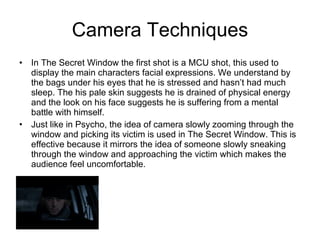 Camera Techniques In The Secret Window the first shot is a MCU shot, this used to display the main characters facial expressions. We understand by the bags under his eyes that he is stressed and hasn’t had much sleep. The his pale skin suggests he is drained of physical energy and the look on his face suggests he is suffering from a mental battle with himself. Just like in Psycho, the idea of camera slowly zooming through the window and picking its victim is used in The Secret Window. This is effective because it mirrors the idea of someone slowly sneaking through the window and approaching the victim which makes the audience feel uncomfortable. 