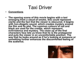 Taxi Driver   Conventions   The opening scene of this movie begins with a taxi emerging from a cloud of smoke, this could represent clarity and the fact that the viewer is obscured, it begins with non-diegetic sound, which creates mystery around the film and its plot. The common colours of red and black are used for the credits, which represent evil/violence and mystery. The close up of the first characters face lets us know that he is the protagonist and puts the viewer in an uncomfortable position. The way that he looks around as if he’s looking at someone or something further enhances the discomforted feeling of the audience.  