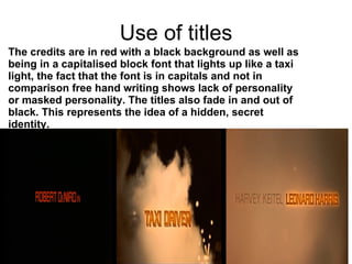 Use of titles The credits are in red with a black background as well as being in a capitalised block font that lights up like a taxi light, the fact that the font is in capitals and not in comparison free hand writing shows lack of personality or masked personality. The titles also fade in and out of black. This represents the idea of a hidden, secret identity.   