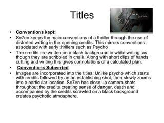 Titles Conventions kept: Se7en keeps the main conventions of a thriller through the use of distorted writing in the opening credits. This mirrors conventions associated with early thrillers such as Psycho The credits are written on a black background in white writing, as though they are scribbled in chalk. Along with short clips of hands cutting and writing this gives connotations of a calculated plan. Conventions Subverted Images are incorporated into the titles. Unlike psycho which starts with credits followed by an an establishing shot, then slowly zooms into a particular location. Se7en has close up camera shots throughout the credits creating sense of danger, death and accompanied by the credits scrawled on a black background creates psychotic atmosphere.  
