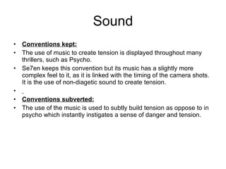 Sound Conventions kept: The use of music to create tension is displayed throughout many thrillers, such as Psycho.  Se7en keeps this convention but its music has a slightly more complex feel to it, as it is linked with the timing of the camera shots. It is the use of non-diagetic sound to create tension. Conventions subverted: The use of the music is used to subtly build tension as oppose to in psycho which instantly instigates a sense of danger and tension. 