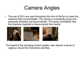 Camera Angles The use of ECU are used throughout the intro of Se7en to make the audience feel uncomfortable. The camera is constantly jumpy and purposely distorted and disconnected. This gives connotation that the character depicted is disconnected from reality. The speed of the changing camera angles, also depicts a sense of urgency around the characters activities. 
