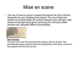 Mise en scene The use of mise en scene is present throughout the intro of Se7en. Especially the use of lighting and shadow. The use of light and shadow is to demonstrate the contrast between dark and light. Dark being evil and light being good, portraying the characters battle between two ultimately different personalities.  Use of props The book is the very first thing that the audience sees on screen. This automatically poses questions about the significance of the book, and why it was placed in the first clip we see.   