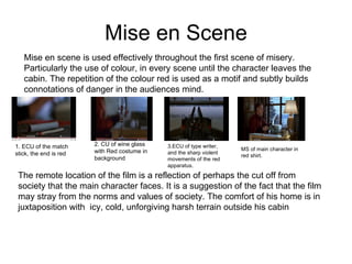 Mise en Scene Mise en scene is used effectively throughout the first scene of misery. Particularly the use of colour, in every scene until the character leaves the cabin. The repetition of the colour red is used as a motif and subtly builds connotations of danger in the audiences mind.  2. CU of wine glass with Red costume in background 1. ECU of the match stick, the end is red 3.ECU of type writer, and the sharp violent movements of the red apparatus. MS of main character in red shirt. The remote location of the film is a reflection of perhaps the cut off from society that the main character faces. It is a suggestion of the fact that the film may stray from the norms and values of society. The comfort of his home is in juxtaposition with  icy, cold, unforgiving harsh terrain outside his cabin  